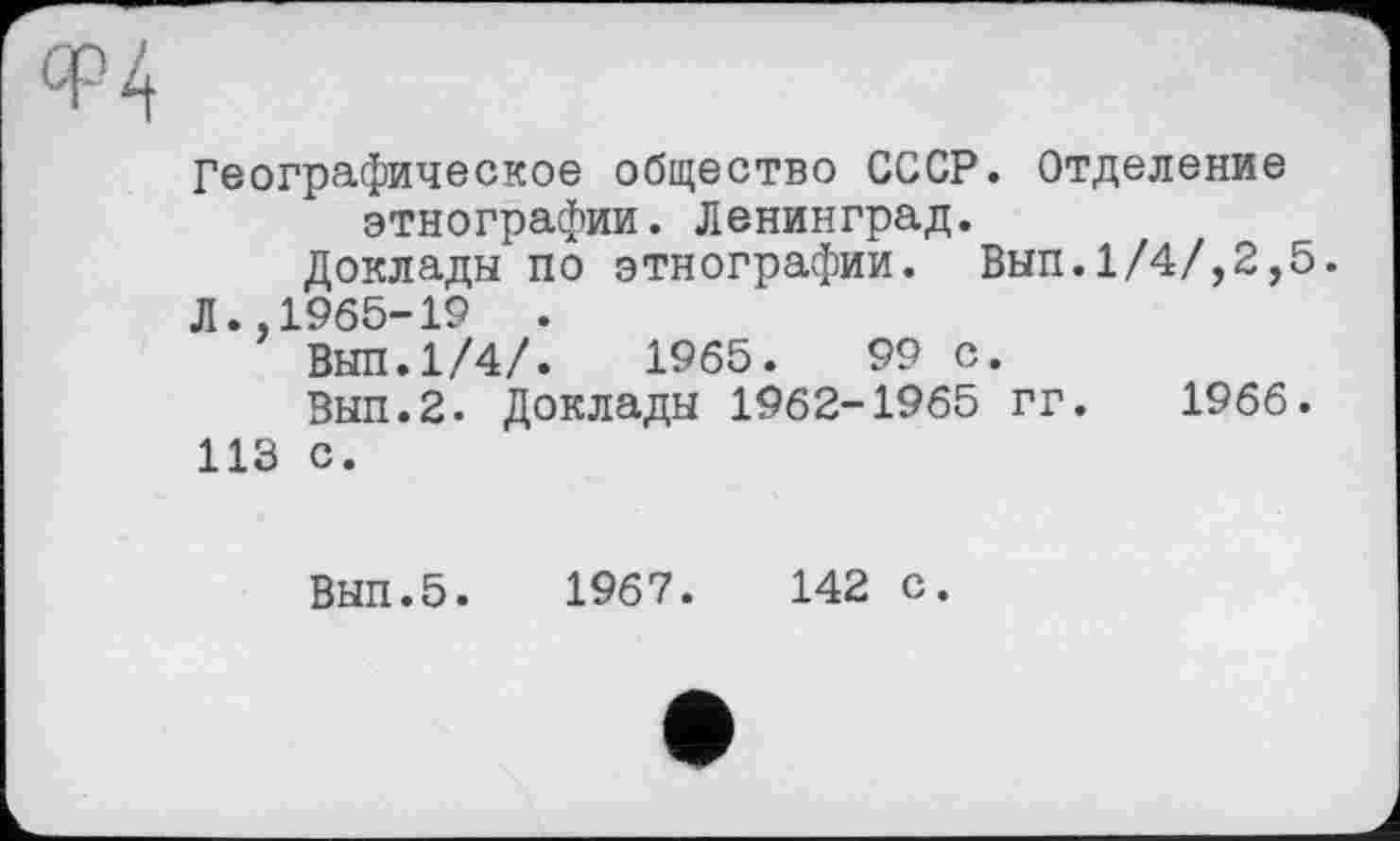 ﻿Ф4
Географическое общество СССР. Отделение этнографии. Ленинград.
Доклады по этнографии. Вып.1/4/,2,5.
Л.,1965-19	.
ВЫЛ.1/4/.	1965.	99 с.
Вып.2. Доклады 1962-1965 гг. 1966.
113 с.
ВЫП.5. 1967.	142 с.